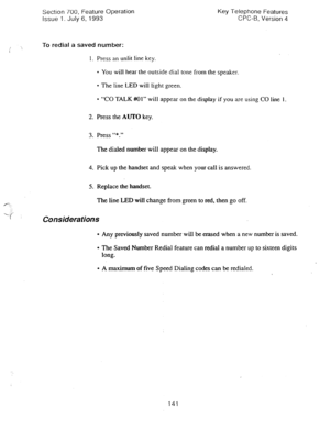 Page 635Section 700, Feature Operation Key Telephone Features 
Issue 1. July 6, 1993 CPC-6, Version 4 
To redial a saved number: 
1. Press an unlit line key. 
l You will hear the outside dial tone from the speaker. 
l The line LED will tight green. 
l “CO TALK #@I” will appear on the display if you are using CO line 1. 
2. Press the AUTO key. 
3. Press “*.” 
The dialed number will appear on the display. 
4. Pick up the handset and speak when your call is answered. 
5. Replace the handset. 
The line LED will...