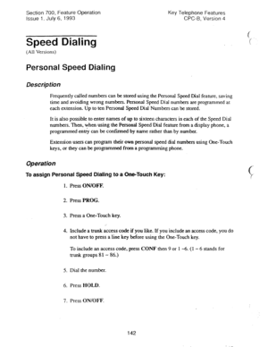 Page 636Section 700, Feature Operation 
issue 1. July 6, 1993 
Speed Dialing 
(All Versions) 
Personal Speed Dialing 
Description 
Key Telephone Features 
CPC-B, Version 4 
d 
7 -. 
. 
Frequently called numbers can be stored using the Personal Speed Dial feature, saving 
time and avoiding wrong numbers. Personal Speed Dial numbers are prog-rammed at 
each extension- Up to ten Personal Speed Dial Numbers can be stored. 
It is also possible to enter names of up to sixteen characters in each of the Speed Dial...