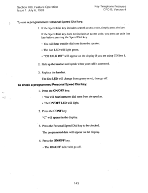 Page 637Section 700, Feature Operation Key Telephone Features 
Issue 1. July 6, 1993 CPC-B, Version 4 
To 
use a programmed Personal Speed Dial key: 
1. If the Speed Dial key includes a trunk access code, 
simply press the key. 
If 
the Speed Dial key does not include an access code, you press an unlit line 
key before pressing the Speed Dial key. 
l You will hear outside dial tone from the speaker. 
l The line LED will light green. 
l “CO TALK #Ol” will appear on the display if you are using CO line 1. 
2. Pick...