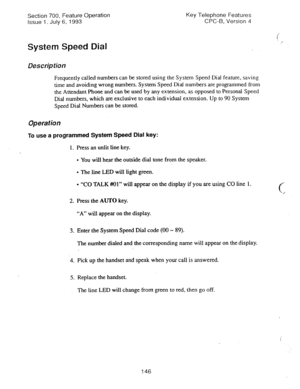 Page 640Section 700, Feature Operation 
Issue 1. July 6, 1993 Key Telephone Features 
CPC-B, Version 4 
System Speed Dial 
Description 
Frequently called numbers can be stored using the System Speed Dial feature, saving 
time and avoiding wrong numbers. System Speed Dial numbers are programmed from 
the Attendant Phone and can be used by any extension, as opposed to Personal Speed 
Dial numbers, which are exclusive to each individual extension. Up to 90 System 
Speed Dial Numbers can be stored. 
Operation 
To...