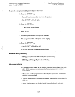 Page 641Section 700, Feature Operation Key Telephone Features 
Issue 1. July 6, 1993 CPC-6. Version 4 
/ 
: To check a programmed System Speed Dial key: 
1. Press the ON/OFF key. 
l You will hear intercom dial tone from the speaker. 
l The ON/OFF LED will light. 
2. Press the CONF key. 
“C” will appear in the display. 
3. Press AUTO. 
4. Dial the System Speed Dial key to be checked. 
The programmed data will appear on the display. 
