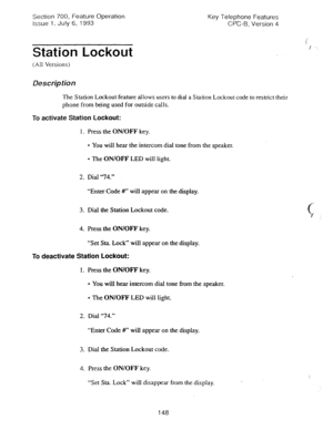 Page 642Section 700, Feature Operation 
Issue 1. July 6, 1993 Key Telephone Features 
CPC-6, Version 4 
Station Lockout 
(All Versions) 
Description 
The Station Lockout feature allows users to dial a Station Lockout code to restrict their 
phone from being used for outside calls. 
To activate Station Lockout: 
1. Press the ON/OFF key. 
l You will hear the intercom dial tone from the speaker. 
l The ON/OFF LED will light. 
2. Dial “74.” 
“Enter Code #T will appear on the display. 
3. Dial the Station Lockout...