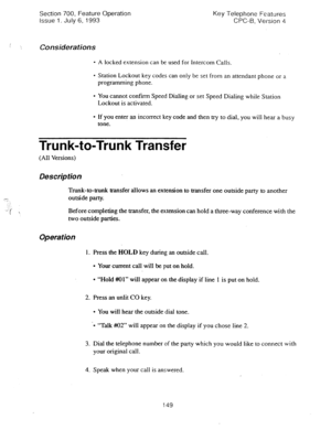 Page 643Section 700, Feature Operation Key Telephone Features 
issue 1. July 6, 1993 CPC-6, Version 4 
Consideraiions 
- A locked extension can be used for Intercom Calls 
l Station Lockout key codes can only be set from an attendant phone or a 
programming phone. 
l You cannot confirm Speed Dialing or set Speed Dialing while Station 
Lockout is activated. 
l If you enter an incorrect key code and then try to dial, you will hear a busy 
tone. 
Trunk-to-Trunk Transfer 
(All Versions) 
Des&p tion 
Trunk-to-trunk...