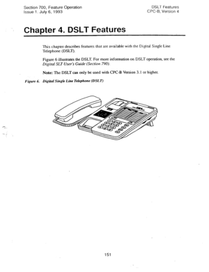 Page 645Section 700, Feature Operation 
Issue 1. July 6, 1993 DSLT Features 
CPC-B, Version 4 
‘$ Chapter 4. DSLT Features 
This chapter describes features that are 
available with the Digital Single Line 
Telephone (DSLT). 
Figure 6 illustrates the DSLT. For more information on DSLT operation, see the 
Digital SLT User’s Guide (Section 790). 
Note: The DSLT can only be 
used with CPC-B Version 3.1 or higher. 
Figure 6. Digital Single Line Telephone (DSLT) 
151  