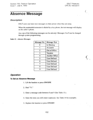 Page 646Section 700, Feature Operation DSLT Features 
issue 1. July 6, 1993 CPC-B, Version 4 
Absence Message 
Description 
DSLT users can leave text messages on their phone when they are away. 
When the unattended extension is dialed by a key phone, the text message wi!i display 
on the caller’s phone. 
Any one of the following messages can be selected. Messages 5 to 9 can be changed 
through system programming. r 
Table 13. Absence Messages 
1 Message No. 1 Message Text 1 
0 ln Meeting 
1 At Lunch 
I 2 Out of...