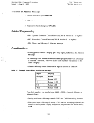 Page 647Section 700, Feature Operation 
Issue 1. July 6, 1993 DSLT Features 
CPC-B, Version 4 
i x 
To Cancel an Absence Message 
1. Lift the handset or press ON/OFF. 
2. Dial “7 I.” 
3. Replace the handset or press ON/OFF- 
Related Programming 
l FFI (System) Extension Class of Service (CPC-B Version 3.1 or higher) 
l FF3 (Extension) Class of Service (CPC-B Version 3.1 or higher) 
l FF6 (Names and Messages): Absence Message 
Considerations 
l Calling parties without a display get a busy signal, rather than the...