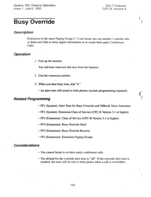 Page 648Section 700, Feature Operation 
Issue 1. July 6, 1993 DSLT Features 
CPC-B, Version 4 
Busy Override 
Description 
Extensions in the same Paging Group (l-7) can break into one another’s outside calls 
or Intercom Calls to relay urgent information or to create three-party Conference 
Calls. 
Operation 
1. Pick up the handset. 
You will hear intercom dial tone from the handset. 
2. Dial the extension number. 
3. When you hear busy tone, dial “4.” 
l An alert tone will sound to both phones (system...