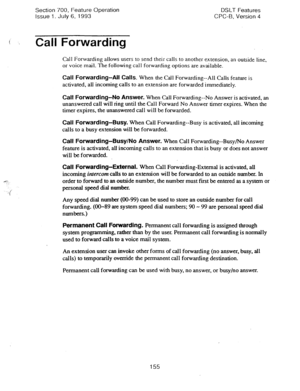 Page 649Section 700, Feature Operation 
Issue 1. July 6, 1993 DSLT Features 
CPC-B. Version 4 
Call Forwarding 
Call Forwarding allows users to send their calls to another extension, an outside line, 
or voice mail. The following call forwarding options are available. 
Call Forwarding-All Calls. When the Call Forwarding--All Calls feature is 
activated, all incoming calls to an extension are forwarded immediately. 
Call Forwarding-No Answer. When Call Forwarding--No Answer is activated, an 
unanswered call will...