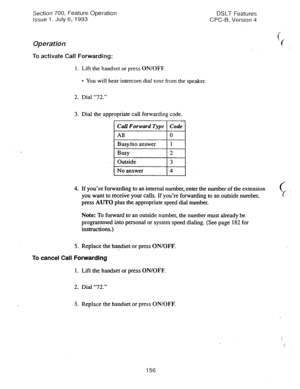 Page 650Section 700, Feature Operation 
Issue 1. July 6, 1993 
Operation 
To activate Call Forwarding: 
1. Lift the handset or press ON/OFF. 
l You will hear intercom dial tone from the speaker. 
2. Dial “72.” 
3. Dial the appropriate call forwarding code. 
1 Call Forward Type 1 Code 1 
1 Outside 
I3 I 
DSLT Features 
CPC-B, Version 4 
c 
‘t 
No answer 4 
I 
4. 
If you’re forwarding to an internal number, enter the number of the extension 
you want to receive your calls. If you’re forwarding to an outside...