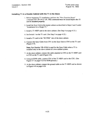 Page 66Installation, Section 300 
Trunks and Lines 
Issue 2 August 16, 1993 
Installing Tl in a Double Cabinet with the Tl in the Slave 
1. Before beginning Tl installation, perform the “New Function Reset” 
command (FFl 8# l# (0- I)#). This 
command must be issued before the Tl 
can be installed properly. 
2. 
3. 
4. 
5. 
6. 
7. 
8. 
9. Install the Sync Unit in the master cabinet as described in Steps 2 and 3 under 
“Installation for a Single Tl.” 
install a Tl MDF card in the slave cabinet. (See Step 4 on...