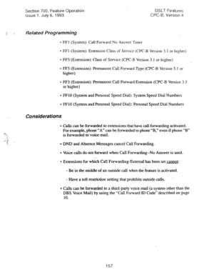 Page 651Section 700, Feature Operation 
Issue 1. July 6, 1993 DSLT Features 
CPC-B, Version 4 
c ! Related Programming 
- FFl (System): Call Forward No Answer Tier 
- FFI (System): Extension Class of Service (CPC-B Version 3.1 or higher) 
l FF3 (Extension): Class of Service (CPC-B Version 3.1 or higher) 
l FF3 (Extension): Permanent Call Forward Type (CPC-B Version 3.1 or 
higher) 
l FF3 (Extension): Permanent Call Forward Extension (CPC-B Version 3.1 
or higher) 
0 FFlO (System and Personal Speed Dial): System...