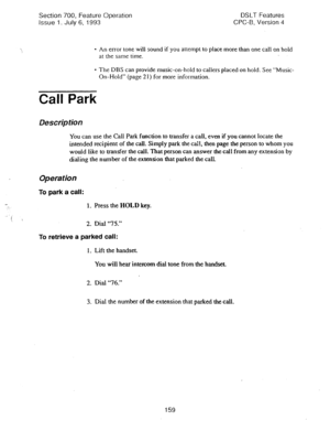 Page 653Section 700, Feature Operation 
Issue 1. July 6, 1993 DSLT Features 
CPC-B, Version 4 
* An error tone 
will sound if you attempt to place more than one call on hold 
at the same time. 
- The DBS can provide music-on-hold to callers placed on hold. See “Music- 
On-Hold” (page 2 1) for more information. 
Call Park 
Description 
You can use the Call Park function to transfer a call, even if you cannot locate the 
intended recipient of the call. Simply park the ca:l, then page the person to whom you 
would...