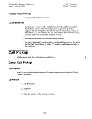 Page 654Section 700, Feature Operation 
Issue 1. July 6, 1993 DSLT Features 
CPC-B, Version 4 
Related Programming 
l FFl (System): Park Recall Timer 
Considerations 
l An alarm tone will sound if a parked call is not released before the Park 
Recall Timer expires (determined by system programming). If this 
happens, the user that parked the call can retrieve it by simply picking up 
the handset. If no one retrieves the call after the Park Recall Timer expires, 
a second alarm will sound at an attendant...