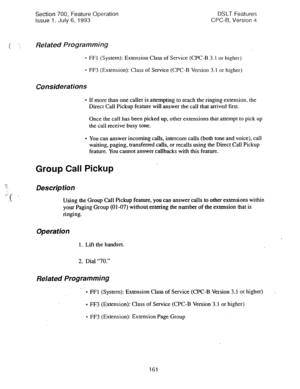 Page 655Section 700, Feature Operation DSLT Features 
Issue 1. July 6, 1993 CPC-B, Version 4 
. . .; 
i ‘i 
Related Programming 
- FFl (System): Extension Class of Service (CPC-B 3.1 or higher) 
* FF3 (Extension): Class of Service (CPC-B Version 3.1 or higher) 
Considerations 
* If more than one caller is attempting to reach the ringing extension, the 
Direct Call Pickup feature will answer the call that arrived first. 
Once the call has been picked up, other extensions that attempt to pick up 
the call receive...