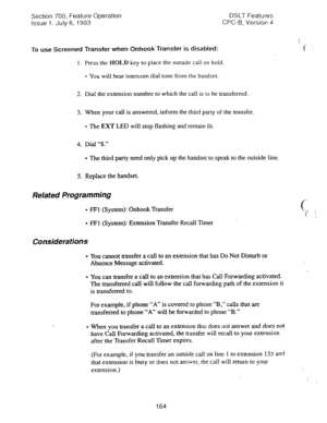 Page 658Section 700, Feature Operation 
Issue 1. July 6, 1993 DSLT Features 
CPC-B, Version 4 
To use Screened Transfer when Onhook Transfer is disabled: 
1. Press the HOLD key to place the outside call on hold. 
l You will hear intercom dial tone from the handset. 
2. Dial the extension number to which the call is to be transferred. 
3. When your call is answered, inform the third party of the transfer. 
l The EXT LED will stop flashing and remain lit. 
4. Dial “8.” 
l The third party need only pick up the...