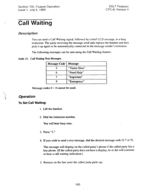 Page 659Section 700, Feature Operation 
Issue 1. July 6, 1993 DSLT Features 
CPC-B, Version 4 
I Call Waiting 
Descfip tion 
You can send a Call Waiting signal, followed by a brief LCD message, to a busy 
extension. The party receiving the message need only replace the handset and then 
pick it up again to be automatically connected to the message sender’s extension. 
. ,. .- 
The following messages can be sent using the Call Waiting ‘feature: 
Table 15. Call Waiting Text Messages 
Message Code Message 
5...