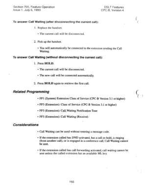 Page 660Section 700, Feature Operation 
issue 1. July 6, 1993 DSLT Features 
CPC-B, Version 4 
To answer 
Call Waiting (after disconnecting the current call): 
1. Replace the handset. 
l The current call will be disconnected. 
2. Pick up the handset. 
l You will automatically be connected to the extension sending the Call 
Waiting. 
To 
answer Call Waiting (without disconnecting the current call): 
1. Press HOLD. 
l The current call will be disconnected. 
l The new call will be connected automatically. 
2. Press...