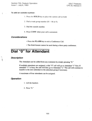 Page 663t 
-. 
..: 
.:.:. 
.::‘I 
Section 700, Feature Operation 
DSLT Features 
issue 1. July 6, 1993 
CPC-6, Version 4 
To add an outside number: 
1. Press the HOLD key to place the current call on hold. 
2. Dial a trunk group 
number (81 - 86 or 9). 
3. Dial the outside number. 
4. Press CONF when your call is answered. 
Considerations 
l Press the FLASH key to exit a Conference Call. 
l The Hold feature cannot be used during a three-party conference. 
Dial “0”:~for Attendant 
Description 
The Attendant can...