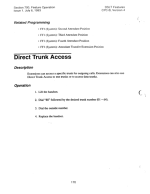 Page 664Section 700, Feature Operation 
Issue 1. July 6, 1993 DSLT Features 
CPC-B, Version 4 
Related Programming 
- FFI (System): Second Attendant Position 
l FFl (System): Third Attendant Position 
l FFI (System): Fourth Attendant Position 
l FFl (System): Attendant Transfer Extension Position 
Direct Trunk Access 
Description 
Extensions can access a specific trunk for outgoing calls. Extensions can also use 
Direct Trunk Access to test trunks or to access data trunks. 
Operation 
1. Lift the handset. 
2....