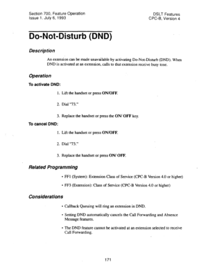 Page 665Section 700, Feature Operation 
Issue 1, July 6, 1993 DSLT Features 
CPC-B, Version 4 
Do-Not-Disturb (DND) 
Description 
An extension can be made unavailable by activating Do-Not-Disturb (DND). When 
DND is activated at an extension, calls to that extension receive busy tone. 
Operation 
To activate DND: 
1. Lift the handset or press ON/OFF. 
2. Dial “73.” 
3. Replace the handset or press the ON/ OFF key. 
To cancel DND: 
1. Lift the handset or press ON/OFF. 
2. Dial “73.” 
3. Replace the handset or...