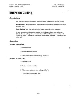 Page 666Section 700, Feature operation 
Issue 1. July 6, 1993 
Intercom Calling DSLT Features 
CPC-6, Version 4 
Descriptions 
The DBS provides two methods of intercom calling: voice calling and tone calling. 
Voice Calling. With voice calling, intercom calls are connected immediately, without 
a ringing tone. 
Tone Calling. With tone calls, a ringing tone is sent to the called extension. 
System programming determines whether the DBS uses voice or tone calling as a 
default. If voice calling is the default,...