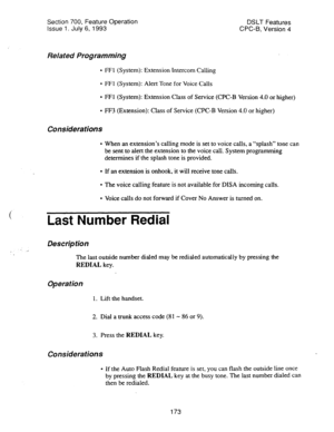 Page 667Section 700, Feature Operation 
Issue 1. July 6, 1993 DSLT Features 
CPC-B, Version 4 
Related Programming 
l FFl (System): Extension Intercom Calling 
l FFl (System): Alert Tone for Voice Calls 
l FFl (System): Extension Class of Service (CPC-B Version 4.0 or higher) 
l FF3 (Extension): Class of Service (CPC-B Version 4.0 or higher) 
Considerations 
l When an extension’s calling mode is set to voice calls, a “splash” tone can 
be sent to alert the extension to the voice call. System programming...