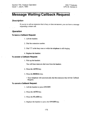 Page 669Section 700, Feature Operation 
Issue 1. July 6, 1993 DSLT Features 
CPC-B, Version 4 
Message Waiting/Callback Request 
Description 
If you try to call an extension that is busy or does not answer, you can leave a message 
requesting a return call. 
Operation 
To leave a Callback Request: 
1. Lift the handset. 
2. Dial the extension number. 
3. Dial “2” at the busy tone or while the telephone is still ringing. 
4. Replace the handset. 
To answer a Callback Request: 
1. Pick up the handset. 
You will...