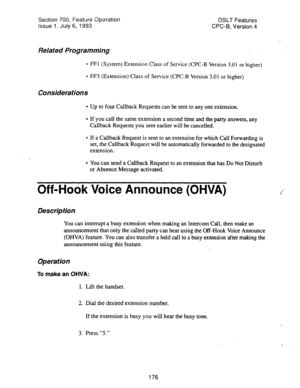 Page 670Section 700, Feature Operation DSLT Features 
Issue 1. July 6, 1993 CPC-B, Version 4 
Related Programming . 
l FFl (System) Extension Class of Service (CPC-B Version 3.01 or higher) 
l FF3 (Extension) Class of Service (CPC-B Version 3.01 or higher) 
Considerations 
l Up to four Callback Requests can be sent to any one extension. 
l If you call the same extension a second time and the party answers, any 
Callback Requests you sent earlier will be cancelled. 
l If a Callback Request is sent to an extension...