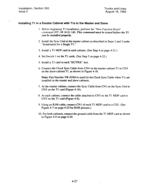 Page 68Installation, Section 300 
issue 2 
, Installing Tl in a Double Cabinet with Tls in the Master and Slave 
1. 
2. 
3. 
4. 
5. 
6. 
7. 
8. 
9. 
Before beginning Tl installation, perform the “New Function Reset” 
command (FFI 8# l# (0-I)#). This command must be issued before the Tl 
can be installed properly. 
Install the Sync Unit in the master cabinet as described in Steps 2 and 3 under 
“Installation for a Single Tl.” 
install a Tl MDF card in each cabinet. (See Step 4 on page 4-2 1.) 
Set Switch 1 on...