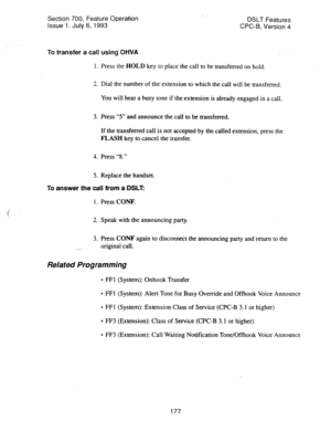 Page 671Section 700, Feature Operation 
DSLT Features 
issue 1. July 6, 1993 CPC-B, Version 4 
To transfer a call using OHVA 
1. Press the HOLD key to place the call to be transferred on hold. 
2. Dial the number of the extension to which the call will be transferred. 
You will hear a busy tone if the extension is already engaged in a call. 
3. Press “5” and announce the call to be transferred. 
If the transferred call is not accepted by the called extension, press the 
FLASH key to cancel the transfer. 
4....