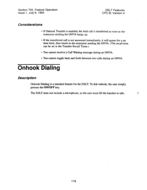 Page 672Section 700, Feature Operation 
DSLT Features 
Issue 1. July 6, 1993 
CPC-6, Version 4 
Considerations . 
l If Onhook Transfer is enabled, the held call is transferred as soon as the 
extension sending the OHVA hangs up. 
l If the transferred call is not answered immediately, it will queue for a set 
time limit, then return to the extension sending the OHVA. (The recall time 
can be set in the Transfer-Recall Timer.) 
l You cannot receive a Call Waiting message during an OHVA. 
l You cannot toggle back...