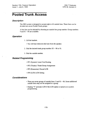 Page 673Section 700, Feature Operation 
Issue 
1. July 6, 1993 DSLT Features 
CPC-B, Version 4 
Pooled Trunk Access 
Description 
The DBS system is designed to accept eight to 64 outside lines. These lines can be 
divided into seven Pooled Trunk groups. 
A free line can be selected by choosing an outside line group number. Group numbers 
9 and 8 1 - 86 are available. 
Operation 
1. Lift the handset. 
l You will hear intercom dial tone from the speaker. 
2. Dial the desired trunk group number (81 - 86 or 9). 
3....