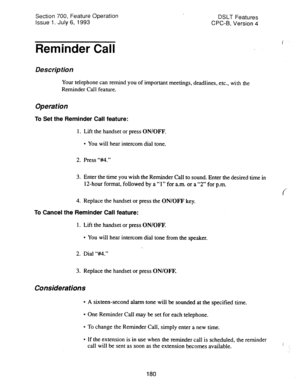 Page 674Section 700, Feature Operation 
Issue 1. July 6, 1993 DSLT Features 
CPC-B, Version 4 
Reminder Cdl 
Description 
Your telephone can remind you of important meetings, deadlines, etc., with the 
Reminder Cal 1 feature. 
Operation 
To Set the Reminder Call feature: 
1. Lift the handset or press ON/OFF. 
l You will hear intercom dial tone. 
2. Press ‘Wt.” 
3. Enter the time you wish the Reminder Call to sound. Enter the desired time in 
12-hour format, followed by a “1” for a.m. or a “2” for p.m. 
4....