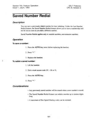 Page 675Section 700, Feature Operation 
Issue 1. July 6, 1993 DSLT Features 
CPC-B, Version 4 
Saved Number Redial 
Description 
You can save a previously dialed number for later redialing. Unlike the Last Number 
Redial feature, the Saved Number Redial feature allows you to store a number that will 
not be lost as soon as you dial a different number. 
Saved Number 
Rdial applies only to outside numbers, not extension numbers. 
Operation 
To save a number: 
1. Press the AUTO key twice before replacing the...