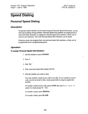 Page 676Section 700, Feature Operation 
Issue 1. July 6, 1993 DSLT Features 
CPC-6, Version 4 
Speed Dialing 
Personal Speed Dialing 
Description 
Frequently called numbers can be stored using the Personal Speed Dial feature, saving 
time and avoiding wrong numbers. Personal Speed Dial numbers are programmed at 
each individual extension, as opposed to System Speed Dial numbers, which can be 
used by any extension. Up to ten Personal Speed Dial Numbers can be stored. 
Extension users can program their own...