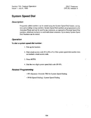 Page 678Section 700, Feature Operation 
Issue 1. July 6, 1993 DSLT Features 
CPC-B, Version 4 
System Speed Dial 
Description 
Frequently called numbers can be stored using the System Speed Dial feature, saving 
time and avoiding wrong numbers. System Speed Dial numbers are programmed at the 
Attendant Phone and can be used by any extension, as opposed to Persona) Speed Dial 
numbers, which are exclusive to each individual extension. Up to ninety System Speed 
Dial Numbers can be stored. 
Operation 
To dial a...