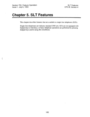 Page 679Section 700, Feature Operation 
Issue 1. July 6, 1993 
Chapter 5. SLT Features 
SLT Features 
CPC-6, Version 4 
This chapter describes features that are available to single-line telephones (SLTs). 
Single-line telephones are industry-standard 2500 sets. SLTs are not equipped with 
feature keys or line keys, so basic telephone operations are performed by pressing 
dialpad keys and/or using the switchhook. 
185  