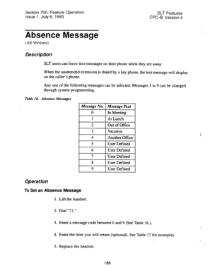 Page 680Section 700, Feature Operation 
Issue 1. July 6, 1993 SLT Features 
CPC-B, Version 4 I . . 
Absence Message 
(All Versions) 
Description 
SLT users can leave text messages on their phone when they are away. 
When the unattended extension is dialed by a key phone, the text message will display 
on the caller’s phone. 
Any one of the following messages can be selected. Messages 5 to 9 can be changed 
through system programming. 
Table 16. Absence Messages 
Message No. 
0 
1 
2 
3 
4 
5 
Message Text 
ln...