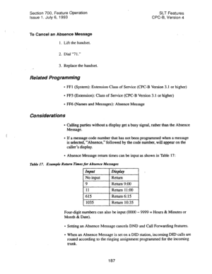 Page 681Section 700, Feature Operation SLT Features 
Issue 1. July 6, 1993 CPC-B, Version 4 
To Cancel an Absence Message 
1. Lift the handset. 
2. Dial “7 1.” 
3. Replace the handset. 
Related Programming 
l FFl (System): Extension Class of Service (CPC-B Version 3.1 or higher) 
l FF3 (Extension): Class of Service (CPC-B Version 3.1 or higher) 
l FF6 (Names and Messages): Absence Message 
Considerations 
l Calling parties without a display get a busy signal, rather than the Absence 
Message. 
l If a message...