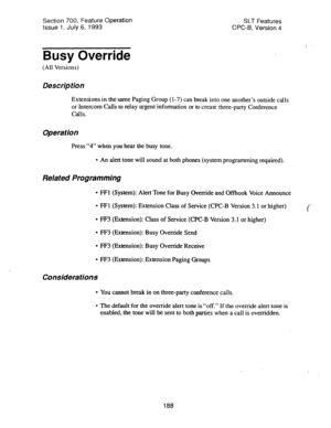 Page 682Section 700, Feature Operation 
Issue 1. July 6, 1993 SLT Features 
CPC-f3, Version 4 
Busy Override 
(All Versions) 
Description 
Extensions in the same Paging Group (l-7) can break into one another’s outside calls 
or Intercom Calls to relay urgent information or to create three-party Conference 
CalIS. 
Operation 
Press “4” when you hear the busy tone. 
l An alert tone will sound at both phones (system programming required). 
Related Programming 
l FFl (System): Alert Tone for Busy Override and...