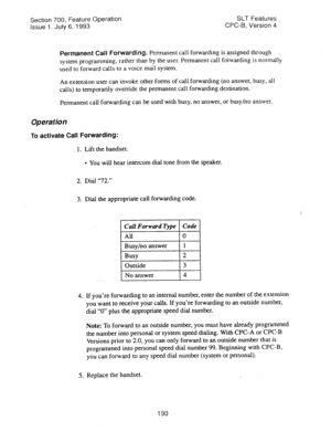 Page 684Section 700, Feature Operation 
Issue 1. July 6, 1993 SLT Features 
CPC-B, Version 4 
Permanent Call Forwarding. Permanent call forwarding is assigned through 
system programming, rather than by the user. Permanent call forwarding is normally 
used to forward calls to a voice mail system. 
An extension user can invoke other forms of call forwarding (no answer, busy, all 
calls) to temporarily override the permanent call forwarding destination. 
Permanent call forwarding can be used with busy, no answer,...