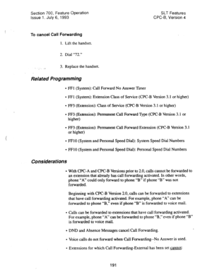 Page 685Section 700, Feature Operation SLT Features 
issue 1. July 6, 1993 CPC-6, Version 4 
To cancel Call Forwarding 
1. Lift the handset. 
2. Dial “72.” 
. . .- 3. Replace the handset. 
Related Programming 
l FFl (System): Call Forward No Answer Tier 
l FFl (System): Extension Class of Service (CPC-B Version 3.1 or higher) 
l FF3 (Extension): Class of Service (CPC-B Version 3.1 or higher) 
l FF3 (Extension): Permanent call Forward Type (CPC-B Version 3.1 or 
higher) 
l FF3 (Extension): Permanent Call Forward...