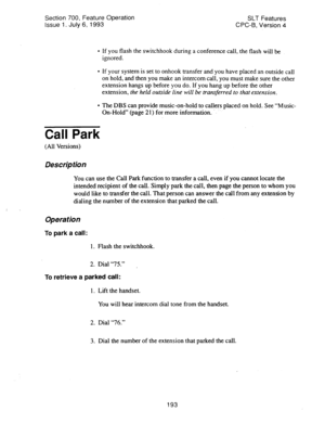 Page 687Section 700, Feature Operation 
Issue 1. July 6, 1993 SLT Features 
CPC-8, Version 4 
l If you flash the switchhook during a conference call, the flash will be 
ignored. 
l If your system is set to onhook transfer and you have placed an outside call 
on hold, and then you make an intercom call, you must make sure the other 
extension hangs up before you do. If you hang up before the other 
extension, 
the held outside line will be transferred to that extension. 
l The DBS can provide music-on-hold to...