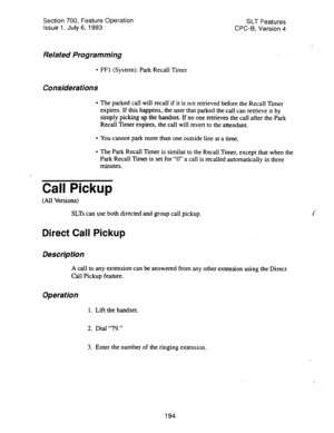 Page 688Section 700, Feature Operation 
issue 1. July 6, 1993 SLT Features 
CPC-B, Version 4 
Related Programming 
l FFl (System): Park Recall Timer 
Considerations 
l The parked call will recall if it is not retrieved before the Recall Xmer 
expires. If this happens, the user that parked the call can retrieve it by 
simply picking up the handset. If no one retrieves the call after the Park 
Recall Timer expires, the call will revert to the attendant. 
l You cannot park more than one outside line at a time. 
l...