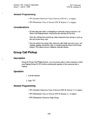 Page 689Section 700, Feature Operation 
Issue 1. July 6, 1993 SLT Features 
CPC-8, Version 4 
f . Related Programming 
l FFl (System): Extension Class of Service (CPC-B 3.1 or higher) 
l FF3 (Extension): Class of Service (CPC-B Version 3.1 or higher) 
Considerations 
l If more than one caller is attempting to reach the ringing extension, the 
Direct Call Pickup feature will answer the call that arrived first. 
Once the call has been picked up, other extensions that attempt to pick up 
the call receive busy tone....