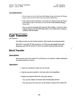 Page 690Section 700, Feature Operation 
Issue 1_ July 6, 1993 SLT Features 
CPC-B, Version 4 
Considerations 
l If more than one call is arriving at the Paging Group, the Group Call Pickup 
feature will answer the call to the lowest port number first. 
l If the called extension belongs to more than one Paging Group, the Group 
Call Pickup Feature will answer the call to the lowest numbered Paging 
Group first. 
l You can answer incoming calls, Intercom Tone Calling, or Intercom Voice 
Calling using the Group...