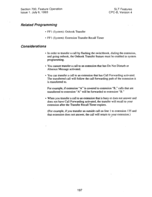 Page 691Section 700, Feature Operation 
Issue 1. July 6, 1993 SLT Features 
CPC-6. Version 4 
Related Programming 
l FFI (System): Onhook Transfer 
l FF 1 (System): Extension Transfer Recall Timer 
Considerations 
l In order to transfer a call by flashing the switchhook, dialing the extension, 
and going onhook, the Onhook Transfer feature must be enabled in system 
programming. 
0 You cannot transfer a call to an extension that has Do Not Disturb or 
Absence Message activated. 
l You can transfer a call to an...