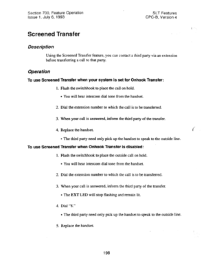 Page 692Section 700, Feature Operation 
issue 1. July 6, 1993 SLT Features 
CPC-B, Version 4 
Screened Transfer 
Description 
Using the Screened Transfer feature, you can contact a third party via an extension 
before transferring a call to that party. 
Operation 
To use Screened Transfer when your system is set for Onhook Transfer: 
1. Flash the switchhook to place the call on hold. 
l You will hear intercom dial tone from the handset. 
2. Dial the extension number to which the call is to be transferred. 
3....