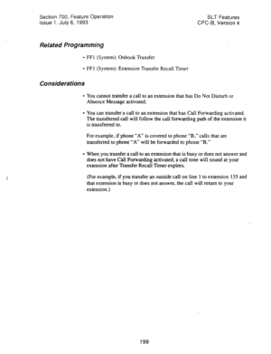 Page 693Section 700, Feature Operation 
Issue 1. July 6, 1993 SLT Features 
CPC-B, Version 4 
Related Programming 
l FFl (System): Onhook Transfer 
l FFl (System): Extension Transfer Recall Timer 
Considerations 
l You cannot transfer a call to an extension that has Do Not Disturb or 
Absence Message activated. 
l You can transfer a call to an extension that has Call Forwarding activated. 
The transferred call will follow the call forwarding path of the extension it 
is transferred to. 
For example, if phone “A”...