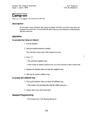 Page 696Section 700, Feature Operation 
Issue 1. July 6, 1993 SLT Features 
CPC-6, Version 4 
Camp-on 
(CPC-A 3.1 or higher; All Versions of CPC-B) 
Des&p tion 
If you reach a busy extension, the Camp-on feature will alert you with a ring when the 
extension becomes free. You will then be able to pick up your handset to automatically 
dial the extension. 
Operation 
To activate the Camp-on feature: 
1. Lift the handset. 
2. Dial the desired extension number. 
You will hear a busy tone if the extension is busy....